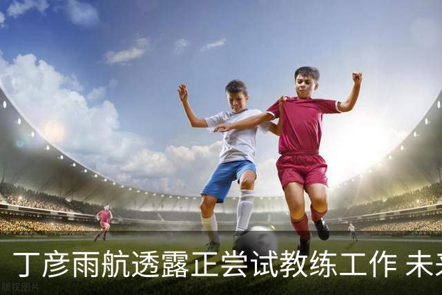 丁彦雨航透露正尝试教练工作 未来或投身青少年篮球事业